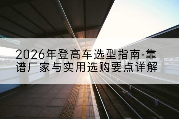 永城登高车厂家推荐-2026年登高车选型指南-靠谱厂家与实用选购要点详解