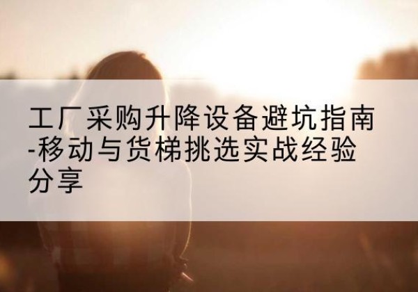 永城移动式升降机怎么选-工厂采购升降设备避坑指南-移动与货梯挑选实战经验分享