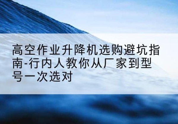 永城升降平台厂家-高空作业升降机选购避坑指南-行内人教你从厂家到型号一次选对