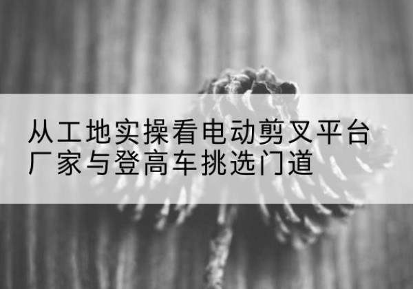 永城电动剪叉升降平台厂家-从工地实操看电动剪叉平台厂家与登高车挑选门道