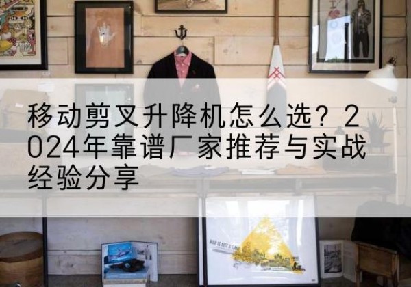 永城升降平台厂家推荐-移动剪叉升降机怎么选？2024年靠谱厂家推荐与实战经验分享